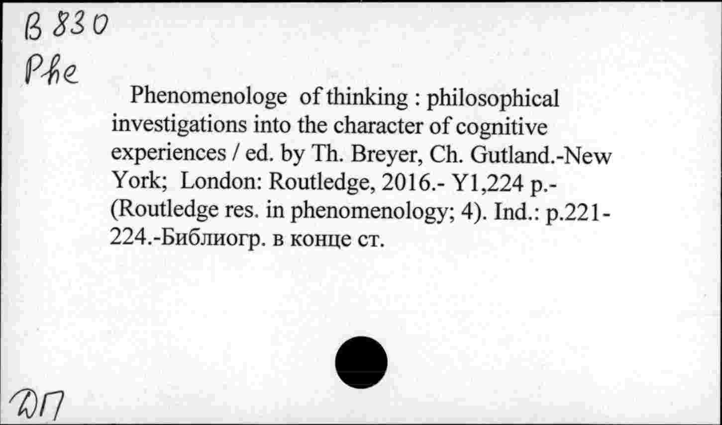 ﻿ß33o
	Phenomenologe of thinking : philosophical investigations into the character of cognitive experiences / ed. by Th. Breyer, Ch. Gutland.-New York; London: Routledge, 2016.- Y 1,224 p.-(Routledge res. in phenomenology; 4). Ind.: p.221-224.-Библиогр. в конце ст.
